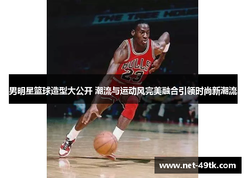 男明星篮球造型大公开 潮流与运动风完美融合引领时尚新潮流